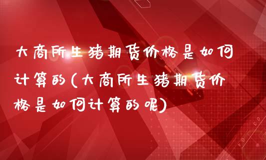 大商所生猪期货价格是如何计算的(大商所生猪期货价格是如何计算的呢)_https://www.hbaoqiang.com_期货行情_第1张