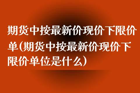 期货中按最新价现价下限价单(期货中按最新价现价下限价单位是什么)_https://www.hbaoqiang.com_恒指期货_第1张