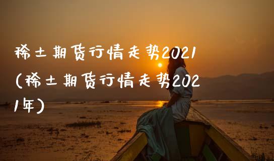 稀土期货行情走势2021(稀土期货行情走势2021年)_https://www.hbaoqiang.com_纳指期货_第1张