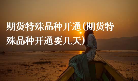 期货特殊品种开通(期货特殊品种开通要几天)_https://www.hbaoqiang.com_基金投资_第1张