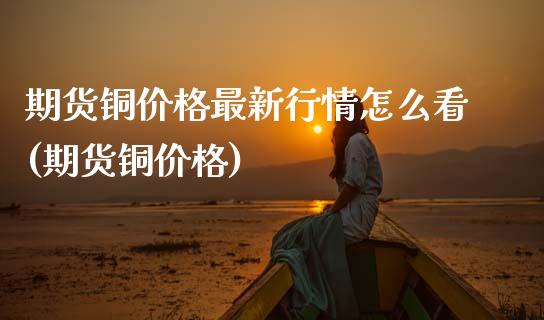 期货铜价格最新行情怎么看(期货铜价格)_https://www.hbaoqiang.com_期货直播_第1张