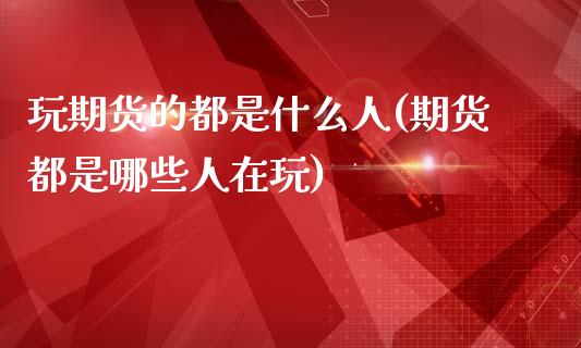 玩期货的都是什么人(期货都是哪些人在玩)_https://www.hbaoqiang.com_股指期货_第1张