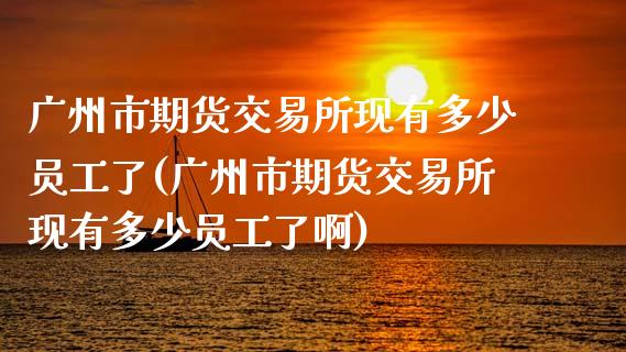 广州市期货交易所现有多少员工了(广州市期货交易所现有多少员工了啊)_https://www.hbaoqiang.com_恒指期货_第1张
