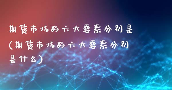 期货市场的六大要素分别是(期货市场的六大要素分别是什么)_https://www.hbaoqiang.com_基金投资_第1张