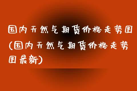 国内天然气期货价格走势图(国内天然气期货价格走势图最新)_https://www.hbaoqiang.com_期货学习_第1张