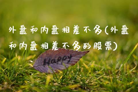 外盘和内盘相差不多(外盘和内盘相差不多的股票)_https://www.hbaoqiang.com_实战心得_第1张