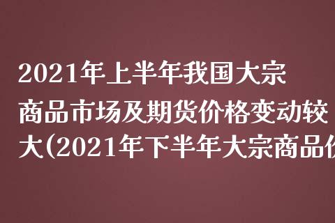2021年上半年我国大宗商品市场及期货价格变动较大(2021年下半年大宗商品价格走势)_https://www.hbaoqiang.com_基金投资_第1张