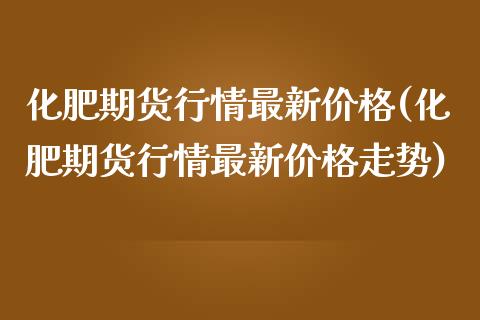 化肥期货行情最新价格(化肥期货行情最新价格走势)_https://www.hbaoqiang.com_内盘期货_第1张