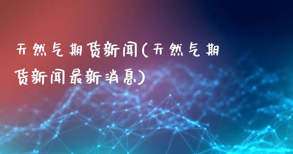 天然气期货新闻(天然气期货新闻最新消息)_https://www.hbaoqiang.com_纳指期货_第1张