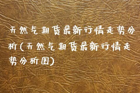 天然气期货最新行情走势分析(天然气期货最新行情走势分析图)_https://www.hbaoqiang.com_期货手续费_第1张