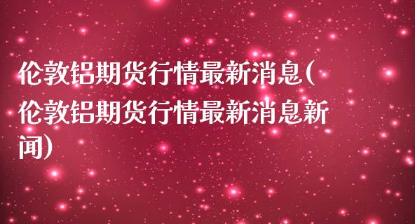 伦敦铝期货行情最新消息(伦敦铝期货行情最新消息新闻)_https://www.hbaoqiang.com_原油期货_第1张