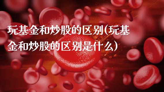 玩基金和炒股的区别(玩基金和炒股的区别是什么)_https://www.hbaoqiang.com_黄金期货_第1张
