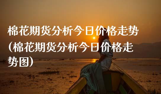 棉花期货分析今日价格走势(棉花期货分析今日价格走势图)_https://www.hbaoqiang.com_期货行情_第1张