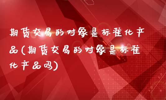 期货交易的对象是标准化产品(期货交易的对象是标准化产品吗)_https://www.hbaoqiang.com_实战心得_第1张