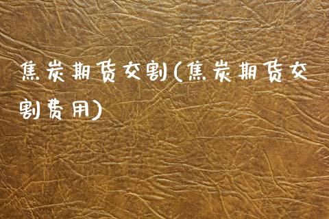 焦炭期货交割(焦炭期货交割费用)_https://www.hbaoqiang.com_国际期货_第1张