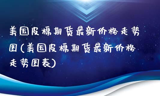 美国皮棉期货最新价格走势图(美国皮棉期货最新价格走势图表)_https://www.hbaoqiang.com_期货手续费_第1张