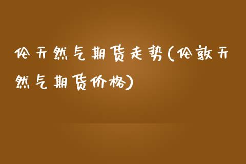 伦天然气期货走势(伦敦天然气期货价格)_https://www.hbaoqiang.com_德指期货_第1张