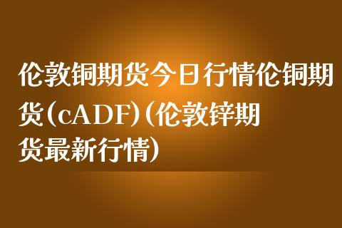 伦敦铜期货今日行情伦铜期货(cADF)(伦敦锌期货最新行情)_https://www.hbaoqiang.com_德指期货_第1张