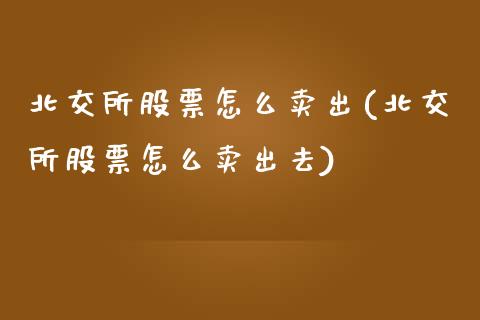 北交所股票怎么卖出(北交所股票怎么卖出去)_https://www.hbaoqiang.com_股票推荐_第1张