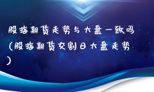 股指期货走势与大盘一致吗(股指期货交割日大盘走势)_https://www.hbaoqiang.com_期货开户_第1张