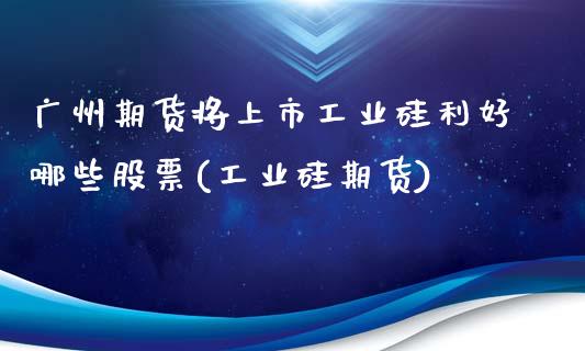 广州期货将上市工业硅利好哪些股票(工业硅期货)_https://www.hbaoqiang.com_国际期货_第1张