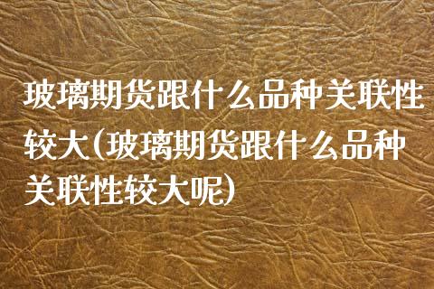玻璃期货跟什么品种关联性较大(玻璃期货跟什么品种关联性较大呢)_https://www.hbaoqiang.com_期货平台_第1张