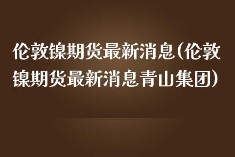 伦敦镍期货最新消息(伦敦镍期货最新消息青山集团)_https://www.hbaoqiang.com_期货入门_第1张