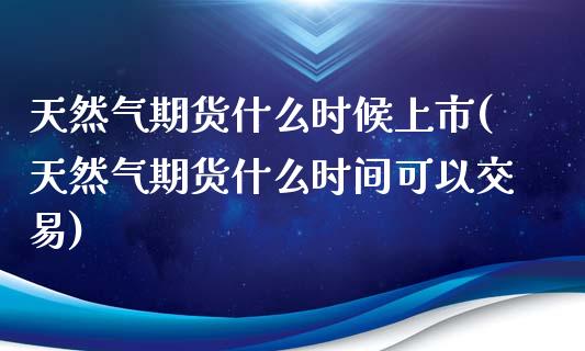 天然气期货什么时候上市(天然气期货什么时间可以交易)_https://www.hbaoqiang.com_基金投资_第1张
