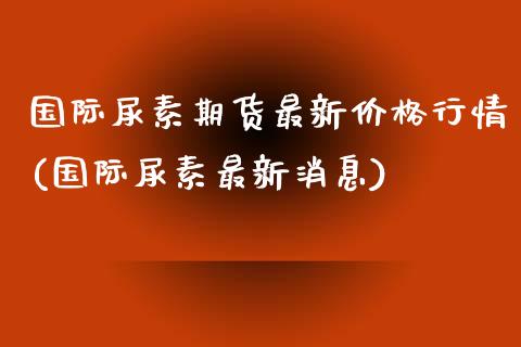 国际尿素期货最新价格行情(国际尿素最新消息)_https://www.hbaoqiang.com_黄金期货_第1张