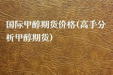 国际甲醇期货价格(高手分析甲醇期货)_https://www.hbaoqiang.com_期货故事_第1张