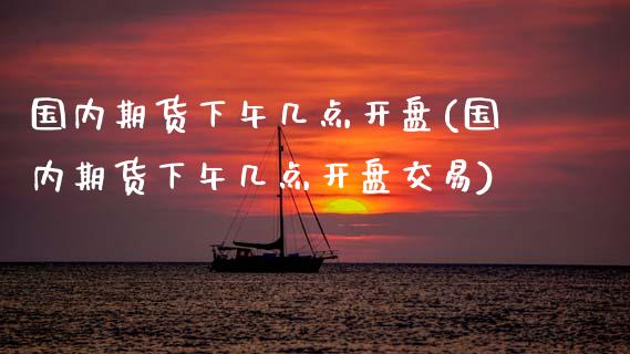 国内期货下午几点开盘(国内期货下午几点开盘交易)_https://www.hbaoqiang.com_原油期货_第1张