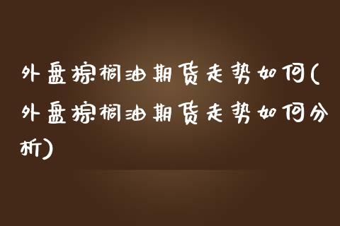外盘棕榈油期货走势如何(外盘棕榈油期货走势如何分析)_https://www.hbaoqiang.com_理财百科_第1张