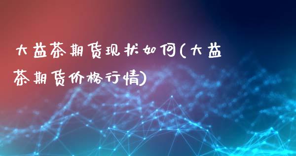 大益茶期货现状如何(大益茶期货价格行情)_https://www.hbaoqiang.com_期货开户_第1张