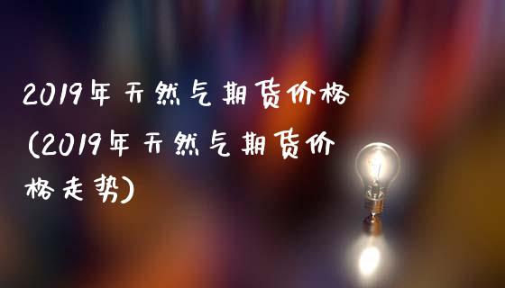 2019年天然气期货价格(2019年天然气期货价格走势)_https://www.hbaoqiang.com_期货软件_第1张