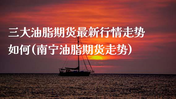 三大油脂期货最新行情走势如何(南宁油脂期货走势)_https://www.hbaoqiang.com_德指期货_第1张