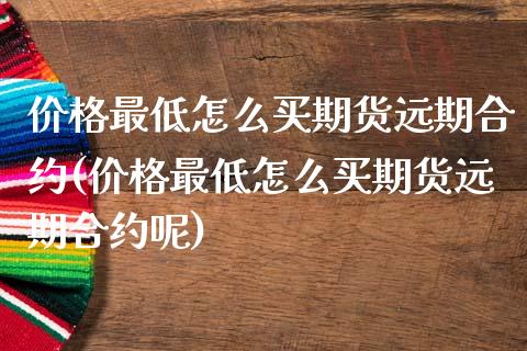 价格最低怎么买期货远期合约(价格最低怎么买期货远期合约呢)_https://www.hbaoqiang.com_期货软件_第1张