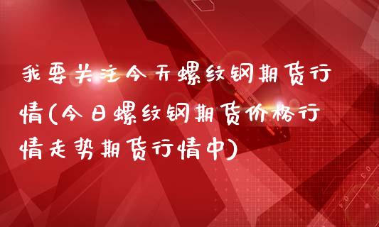 我要关注今天螺纹钢期货行情(今日螺纹钢期货价格行情走势期货行情中)_https://www.hbaoqiang.com_期货学习_第1张
