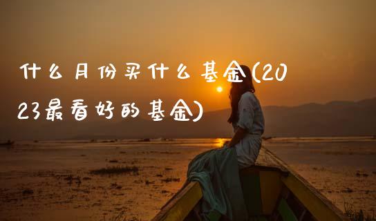 什么月份买什么基金(2023最看好的基金)_https://www.hbaoqiang.com_期货软件_第1张