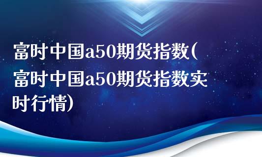 富时中国a50期货指数(富时中国a50期货指数实时行情)_https://www.hbaoqiang.com_期货直播_第1张
