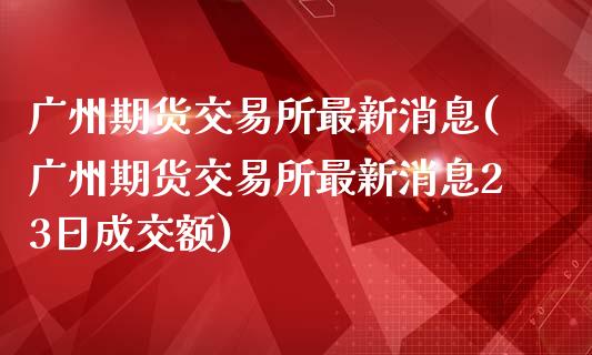 广州期货交易所最新消息(广州期货交易所最新消息23日成交额)_https://www.hbaoqiang.com_期货直播_第1张