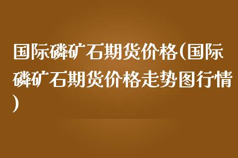 国际磷矿石期货价格(国际磷矿石期货价格走势图行情)_https://www.hbaoqiang.com_期货平台_第1张