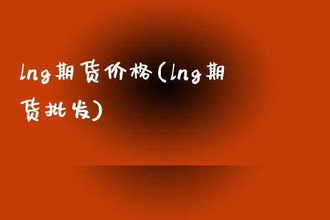 lng期货价格(lng期货批发)_https://www.hbaoqiang.com_理财百科_第1张