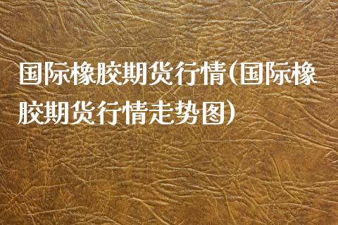 国际橡胶期货行情(国际橡胶期货行情走势图)_https://www.hbaoqiang.com_股指期货_第1张